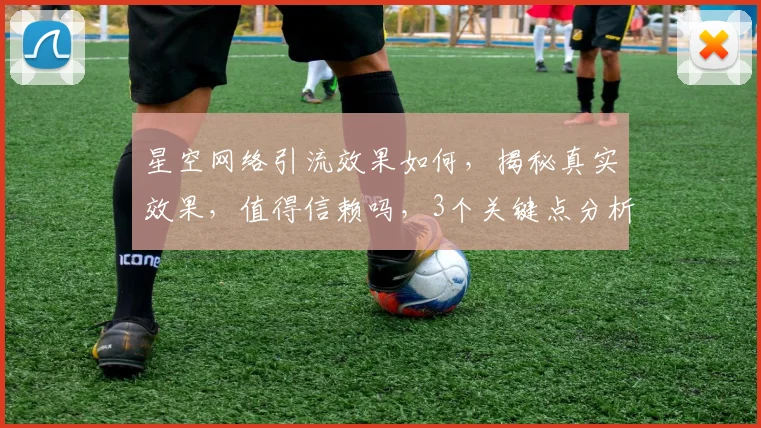 星空网络引流效果如何，揭秘真实效果，值得信赖吗，3个关键点分析，揭秘真相